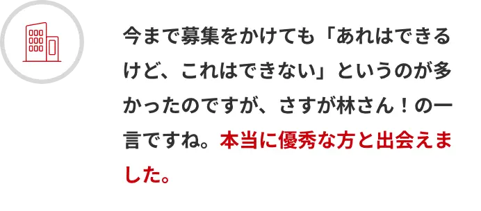 今まで募集をかけても「あれはできるけど、これはできない」というのが多かったのですが、さすが林さん！の一言ですね。本当に優秀な方と出会えました。