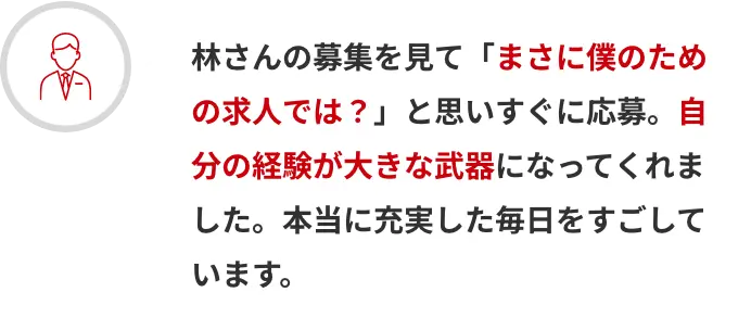 林さんの募集を見て「まさに僕のための求人では？」と思いすぐに応募。自分の経験が大きな武器になってくれました。本当に充実した毎日をすごしています。